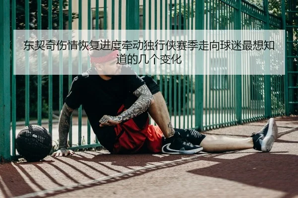 东契奇伤情恢复进度牵动独行侠赛季走向球迷最想知道的几个变化