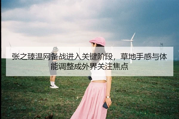 张之臻温网备战进入关键阶段，草地手感与体能调整成外界关注焦点